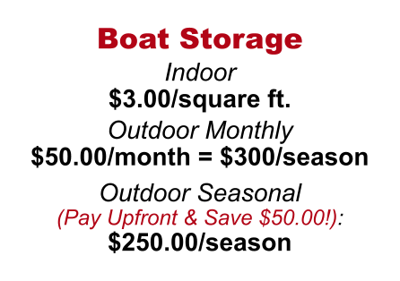 Boat Storage  Indoor $3.00/square ft.  Outdoor Monthly  $50.00/month = $300/season  Outdoor Seasonal  (Pay Upfront & Save $50.00!):  $250.00/season